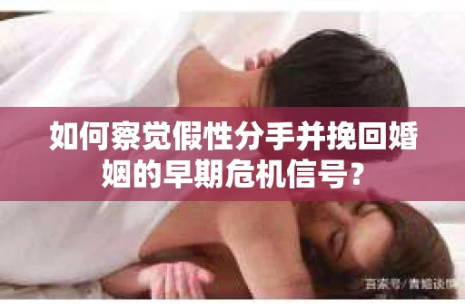 如何察觉假性分手并挽回婚姻的早期危机信号？