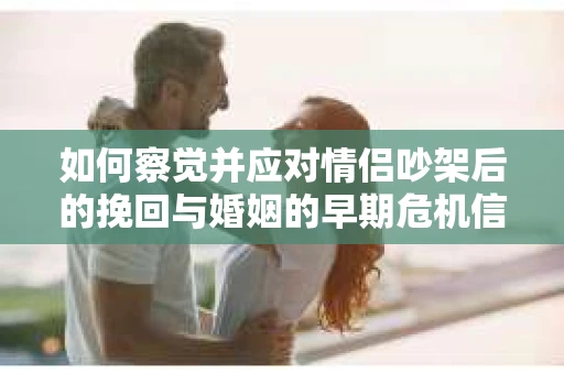 如何察觉并应对情侣吵架后的挽回与婚姻的早期危机信号？
