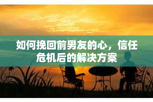 如何挽回前男友的心，信任危机后的解决方案