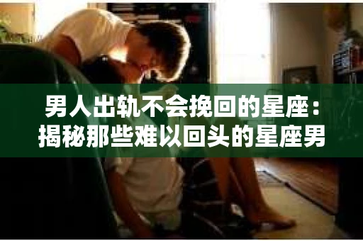 男人出轨不会挽回的星座：揭秘那些难以回头的星座男