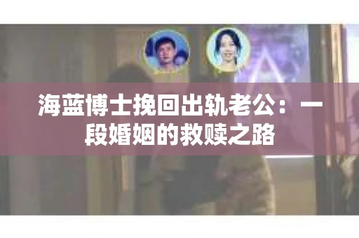 海蓝博士挽回出轨老公：一段婚姻的救赎之路