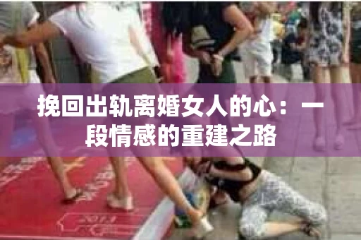 挽回出轨离婚女人的心：一段情感的重建之路