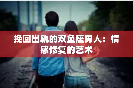 挽回出轨的双鱼座男人：情感修复的艺术