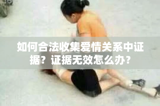 如何合法收集爱情关系中证据？证据无效怎么办？