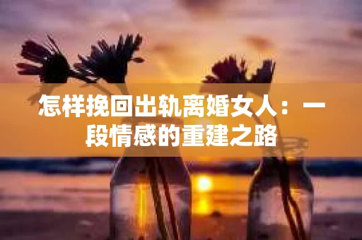 怎样挽回出轨离婚女人：一段情感的重建之路