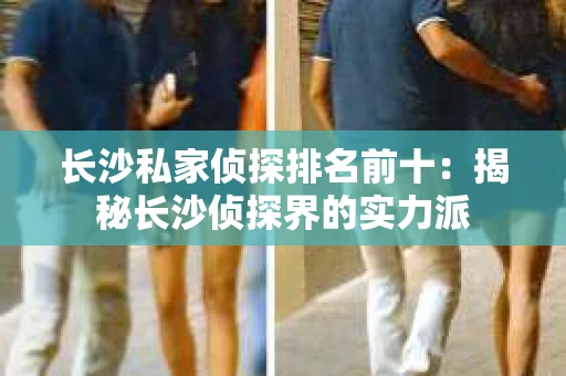 长沙私家侦探排名前十：揭秘长沙侦探界的实力派