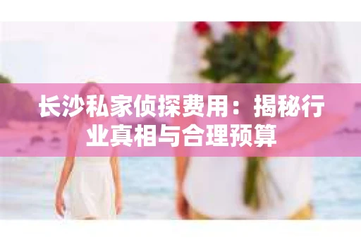 长沙私家侦探费用：揭秘行业真相与合理预算