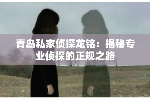 青岛私家侦探龙铭：揭秘专业侦探的正规之路