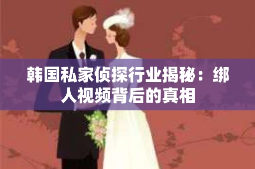 韩国私家侦探行业揭秘：绑人视频背后的真相