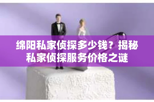 绵阳私家侦探多少钱？揭秘私家侦探服务价格之谜