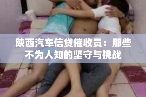 陕西汽车信贷催收员：那些不为人知的坚守与挑战
