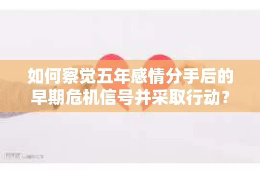如何察觉五年感情分手后的早期危机信号并采取行动？