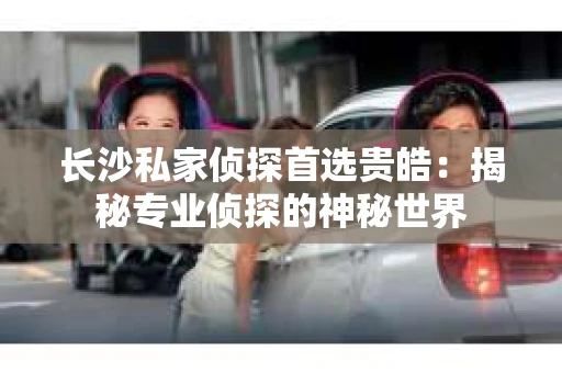 长沙私家侦探首选贵皓：揭秘专业侦探的神秘世界