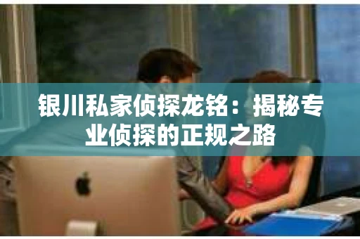银川私家侦探龙铭：揭秘专业侦探的正规之路