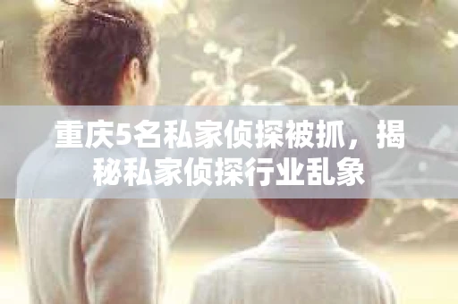 重庆5名私家侦探被抓，揭秘私家侦探行业乱象