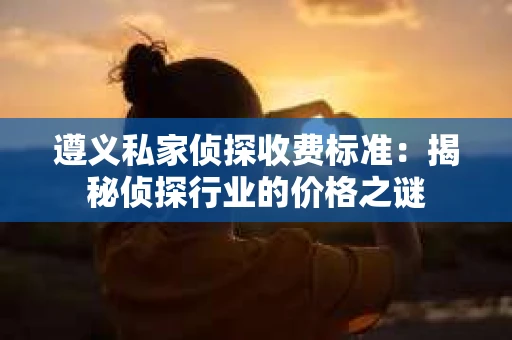 遵义私家侦探收费标准：揭秘侦探行业的价格之谜