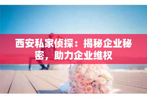 西安私家侦探：揭秘企业秘密，助力企业维权