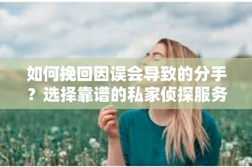 如何挽回因误会导致的分手？选择靠谱的私家侦探服务指南