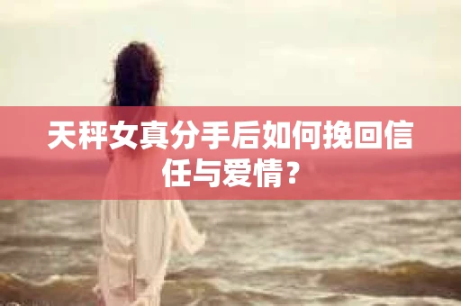 天秤女真分手后如何挽回信任与爱情？