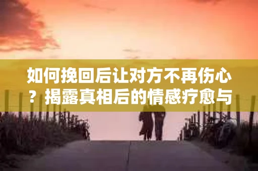 如何挽回后让对方不再伤心?揭露真相后的情感疗愈与前行计划 如何挽回后让对方不再伤心?揭露真相后的情感疗愈与前行计划