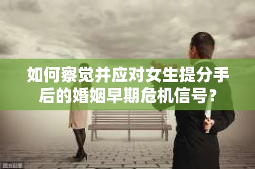 如何察觉并应对女生提分手后的婚姻早期危机信号？