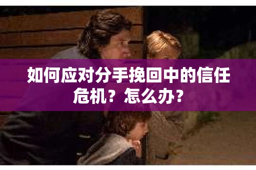 如何应对分手挽回中的信任危机？怎么办？