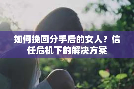 如何挽回分手后的女人?信任危机下的解决方案 如何挽回分手后的女人?信任危机下的解决方案