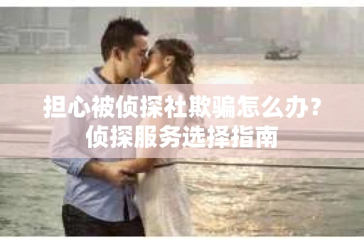 担心被侦探社欺骗怎么办？侦探服务选择指南