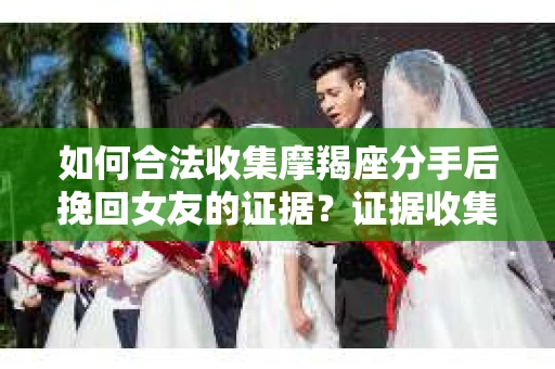 如何合法收集摩羯座分手后挽回女友的证据？证据收集策略与法律风险防范