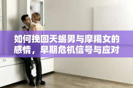 如何挽回天蝎男与摩羯女的感情，早期危机信号与应对策略