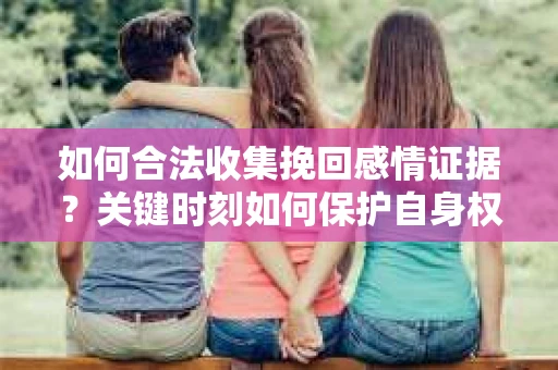 如何合法收集挽回感情证据？关键时刻如何保护自身权益？