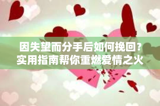 因失望而分手后如何挽回？实用指南帮你重燃爱情之火