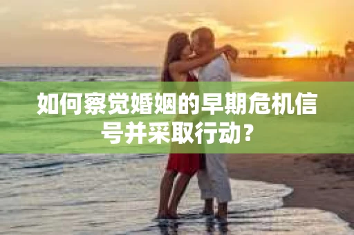 如何察觉婚姻的早期危机信号并采取行动？