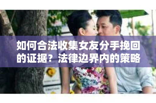 如何合法收集女友分手挽回的证据？法律边界内的策略与技巧