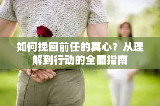 如何挽回前任的真心?从理解到行动的全面指南 如何挽回前任的真心?从理解到行动的全面指南