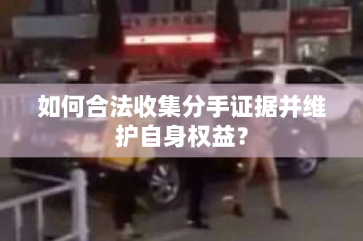 如何合法收集分手证据并维护自身权益？