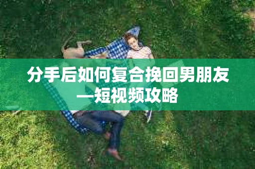 分手后如何复合挽回男朋友—短视频攻略