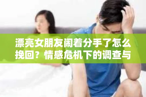 漂亮女朋友闹着分手了怎么挽回？情感危机下的调查与应对策略