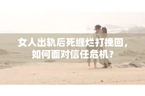 女人出轨后死缠烂打挽回，如何面对信任危机？