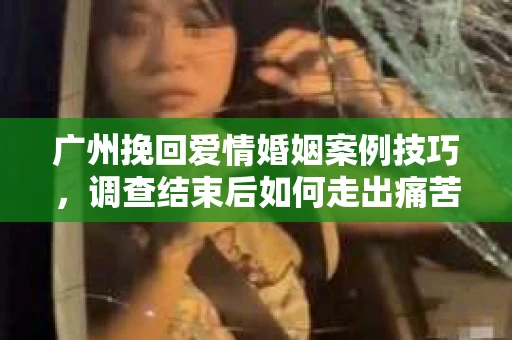 广州挽回爱情婚姻案例技巧，调查结束后如何走出痛苦并做出明智决策？
