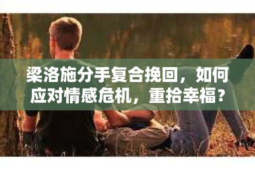 梁洛施分手复合挽回，如何应对情感危机，重拾幸福？