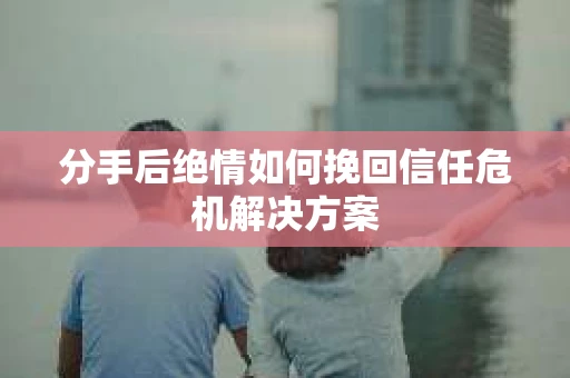 分手后绝情如何挽回信任危机解决方案