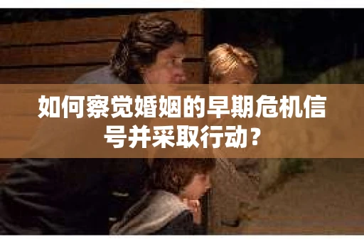 如何察觉婚姻的早期危机信号并采取行动？