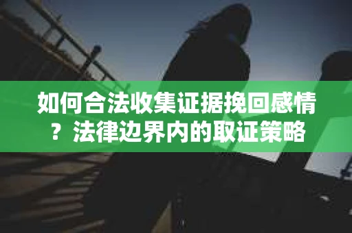 如何合法收集证据挽回感情?法律边界内的取证策略 如何合法收集证据挽回感情?法律边界内的取证策略