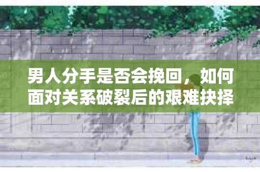 男人分手是否会挽回，如何面对关系破裂后的艰难抉择？
