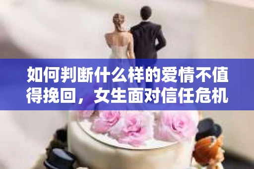 如何判断什么样的爱情不值得挽回，女生面对信任危机怎么办？