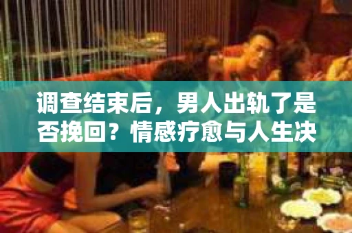 调查结束后，男人出轨了是否挽回？情感疗愈与人生决策的干货指南