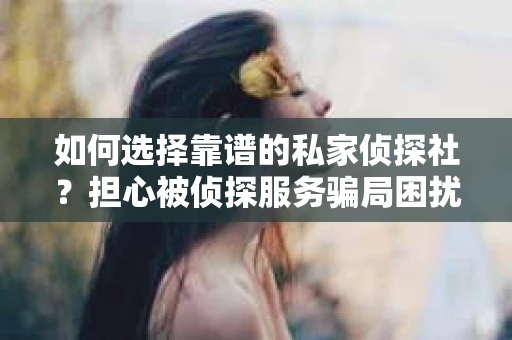 如何选择靠谱的私家侦探社？担心被侦探服务骗局困扰怎么办？