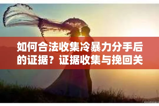 如何合法收集冷暴力分手后的证据？证据收集与挽回关系怎么办？