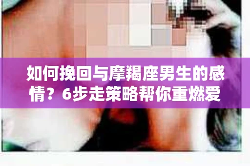 如何挽回与摩羯座男生的感情？6步走策略帮你重燃爱情之火